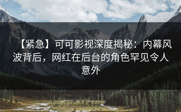 【紧急】可可影视深度揭秘：内幕风波背后，网红在后台的角色罕见令人意外