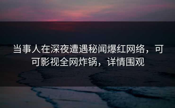 当事人在深夜遭遇秘闻爆红网络，可可影视全网炸锅，详情围观