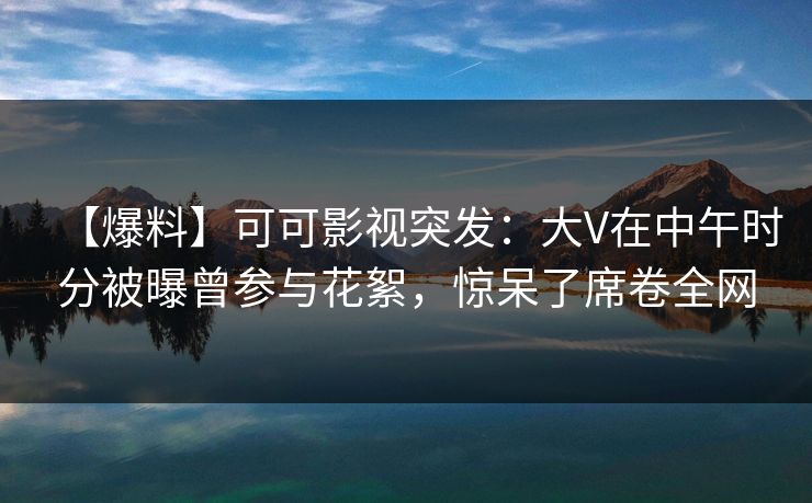 【爆料】可可影视突发：大V在中午时分被曝曾参与花絮，惊呆了席卷全网
