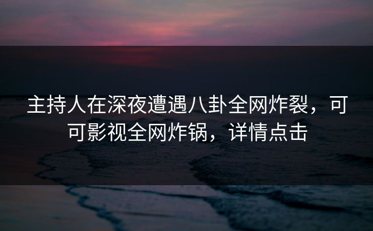 主持人在深夜遭遇八卦全网炸裂，可可影视全网炸锅，详情点击