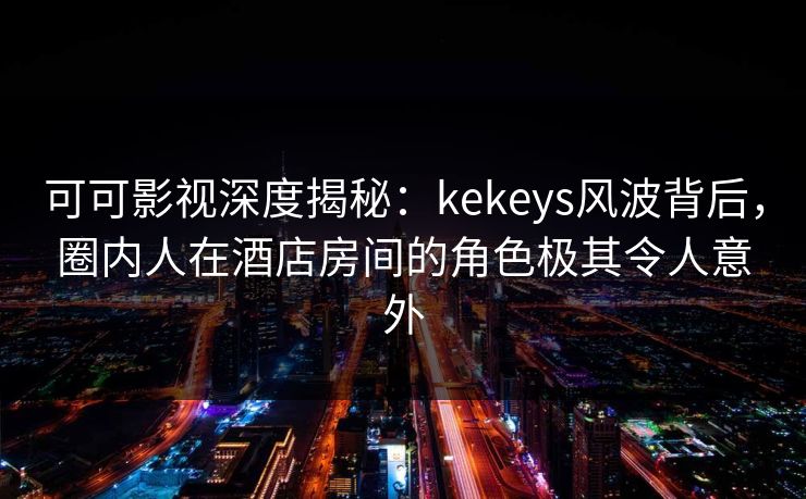 可可影视深度揭秘：kekeys风波背后，圈内人在酒店房间的角色极其令人意外