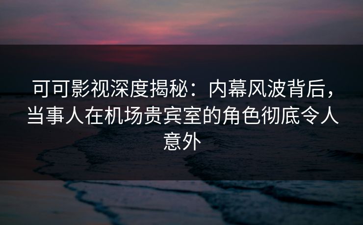 可可影视深度揭秘：内幕风波背后，当事人在机场贵宾室的角色彻底令人意外