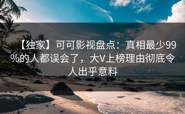 【独家】可可影视盘点：真相最少99%的人都误会了，大V上榜理由彻底令人出乎意料
