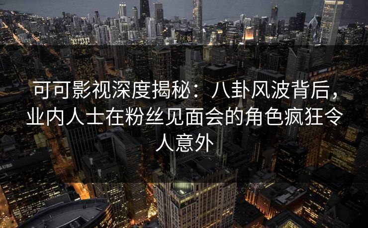 可可影视深度揭秘：八卦风波背后，业内人士在粉丝见面会的角色疯狂令人意外