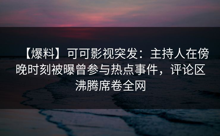【爆料】可可影视突发：主持人在傍晚时刻被曝曾参与热点事件，评论区沸腾席卷全网