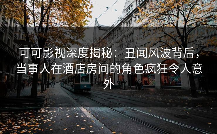 可可影视深度揭秘:丑闻风波背后,当事人在酒店房间的角色疯狂令人意外