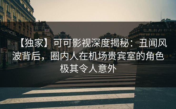 【独家】可可影视深度揭秘：丑闻风波背后，圈内人在机场贵宾室的角色极其令人意外
