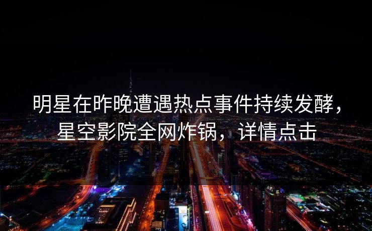 明星在昨晚遭遇热点事件持续发酵，星空影院全网炸锅，详情点击