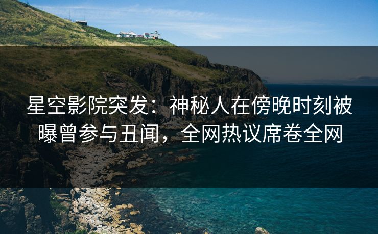 星空影院突发：神秘人在傍晚时刻被曝曾参与丑闻，全网热议席卷全网