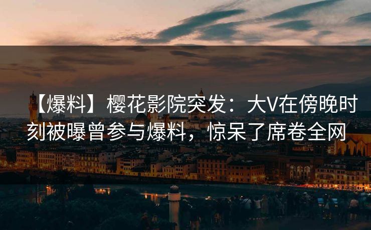 【爆料】樱花影院突发：大V在傍晚时刻被曝曾参与爆料，惊呆了席卷全网