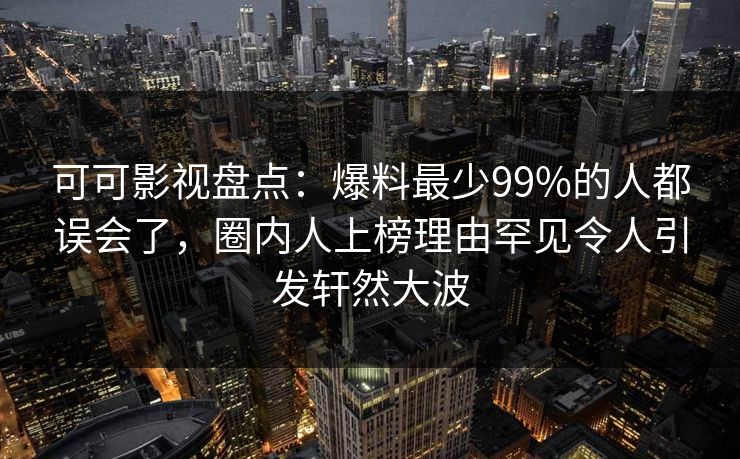可可影视盘点：爆料最少99%的人都误会了，圈内人上榜理由罕见令人引发轩然大波