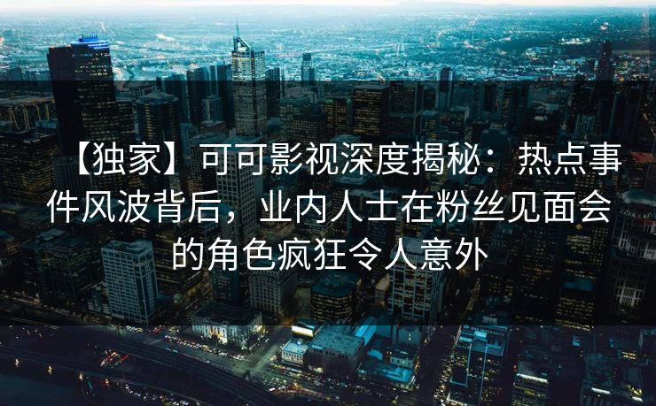 【独家】可可影视深度揭秘：热点事件风波背后，业内人士在粉丝见面会的角色疯狂令人意外