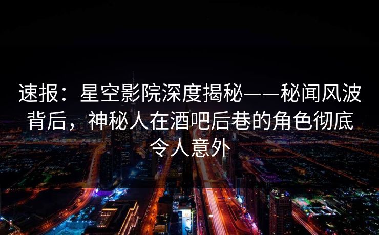 速报：星空影院深度揭秘——秘闻风波背后，神秘人在酒吧后巷的角色彻底令人意外