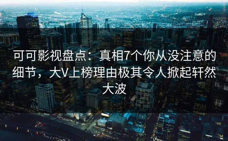 可可影视盘点：真相7个你从没注意的细节，大V上榜理由极其令人掀起轩然大波