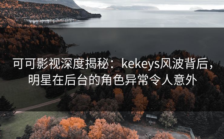 可可影视深度揭秘：kekeys风波背后，明星在后台的角色异常令人意外