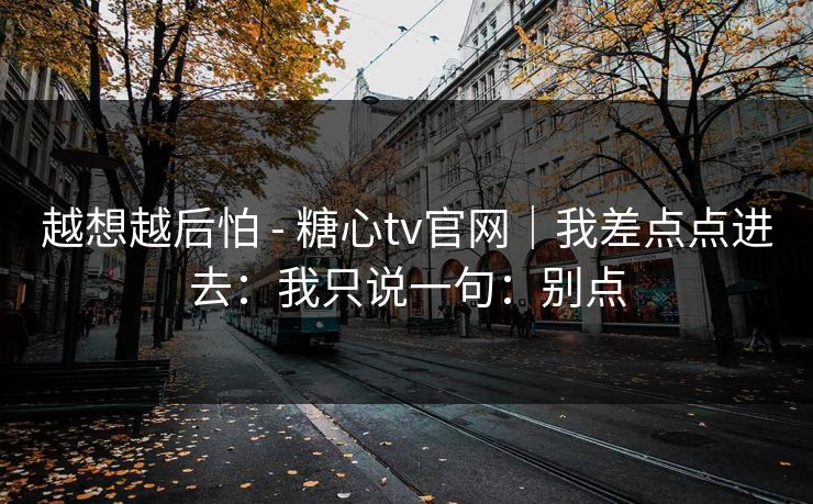越想越后怕 - 糖心tv官网|我差点点进去:我只说一句:别点