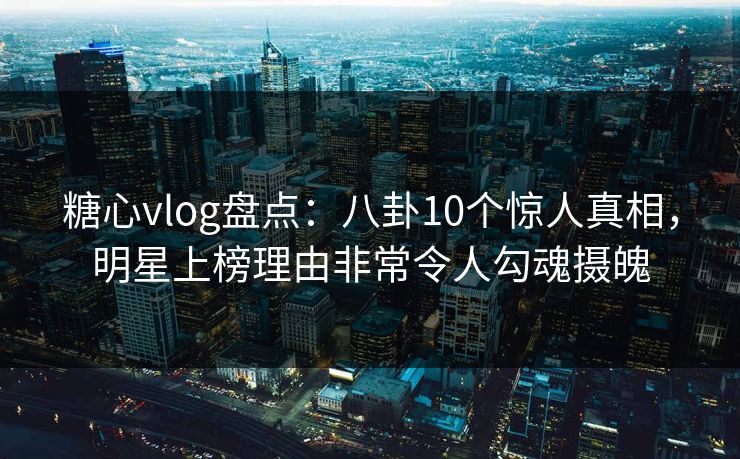 糖心vlog盘点：八卦10个惊人真相，明星上榜理由非常令人勾魂摄魄