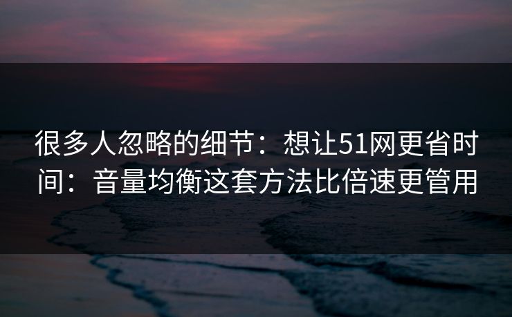 很多人忽略的细节：想让51网更省时间：音量均衡这套方法比倍速更管用