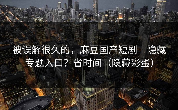 被误解很久的，麻豆国产短剧｜隐藏专题入口？省时间（隐藏彩蛋）