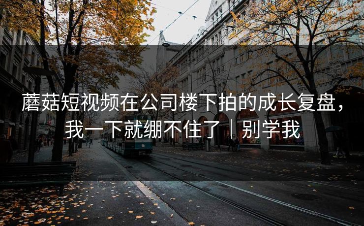 蘑菇短视频在公司楼下拍的成长复盘,我一下就绷不住了|别学我