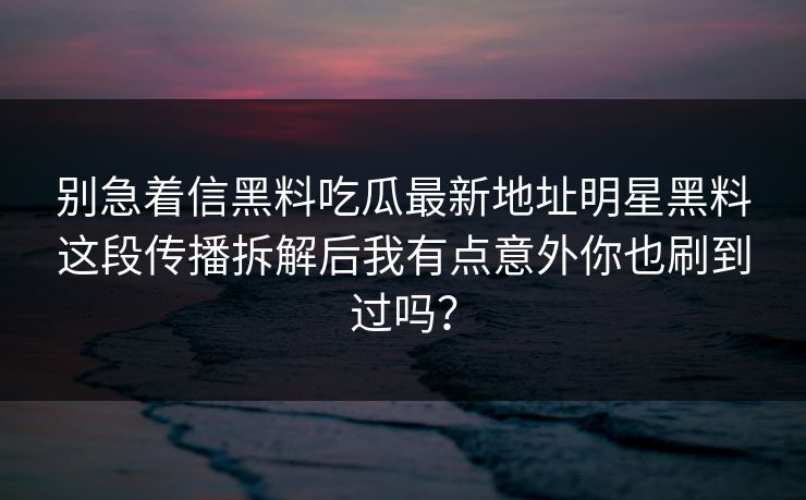 别急着信黑料吃瓜最新地址明星黑料这段传播拆解后我有点意外你也刷到过吗？