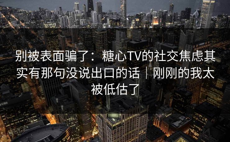 别被表面骗了：糖心TV的社交焦虑其实有那句没说出口的话｜刚刚的我太被低估了