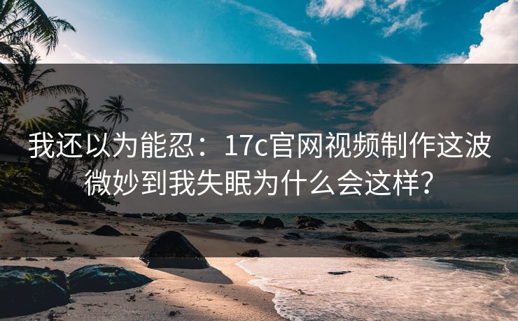 我还以为能忍：17c官网视频制作这波微妙到我失眠为什么会这样？