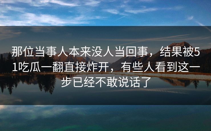 那位当事人本来没人当回事，结果被51吃瓜一翻直接炸开，有些人看到这一步已经不敢说话了