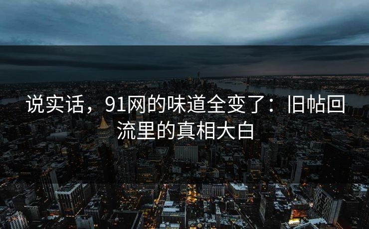 说实话，91网的味道全变了：旧帖回流里的真相大白