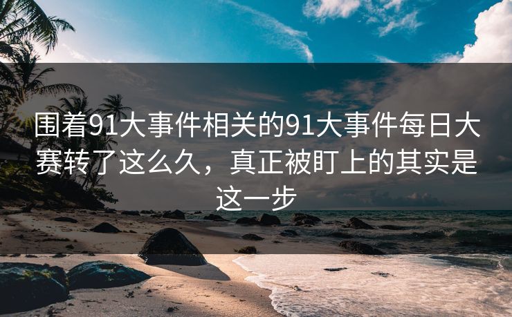 围着91大事件相关的91大事件每日大赛转了这么久，真正被盯上的其实是这一步