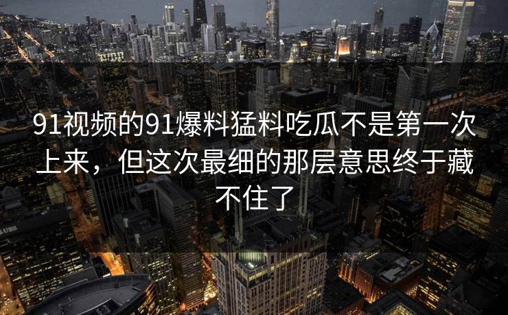 91视频的91爆料猛料吃瓜不是第一次上来，但这次最细的那层意思终于藏不住了