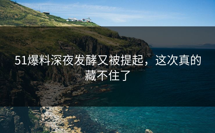 51爆料深夜发酵又被提起，这次真的藏不住了